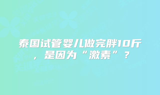 泰国试管婴儿做完胖10斤，是因为“激素”？