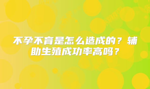 不孕不育是怎么造成的?辅助生殖成功率高吗?