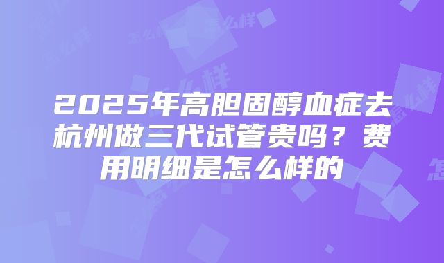 2025年高胆固醇血症去杭州做三代试管贵吗？费用明细是怎么样的