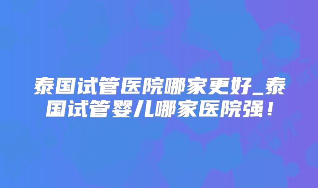 泰国试管医院哪家更好_泰国试管婴儿哪家医院强！