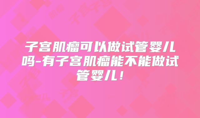 子宫肌瘤可以做试管婴儿吗-有子宫肌瘤能不能做试管婴儿!