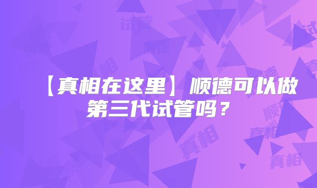 【真相在这里】顺德可以做第三代试管吗?