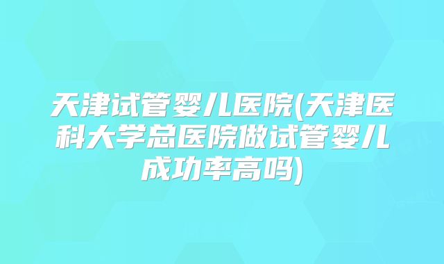 天津试管婴儿医院(天津医科大学总医院做试管婴儿成功率高吗)