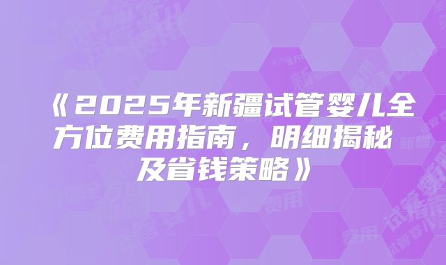 《2025年新疆试管婴儿全方位费用指南，明细揭秘及省钱策略》