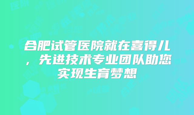 合肥试管医院就在喜得儿，先进技术专业团队助您实现生育梦想