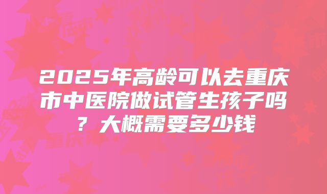 2025年高龄可以去重庆市中医院做试管生孩子吗?大概需要多少钱