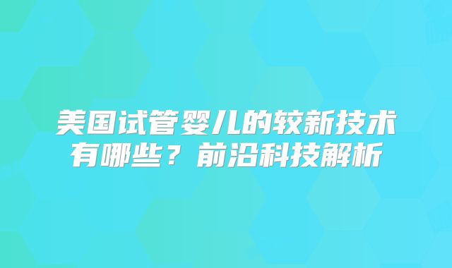 美国试管婴儿的较新技术有哪些？前沿科技解析