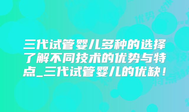 三代试管婴儿多种的选择了解不同技术的优势与特点_三代试管婴儿的优缺!