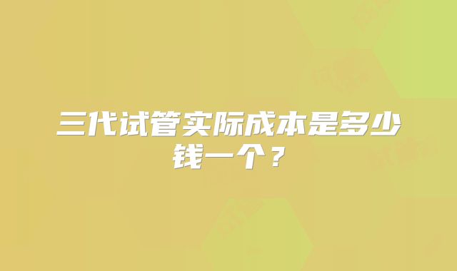 三代试管实际成本是多少钱一个?