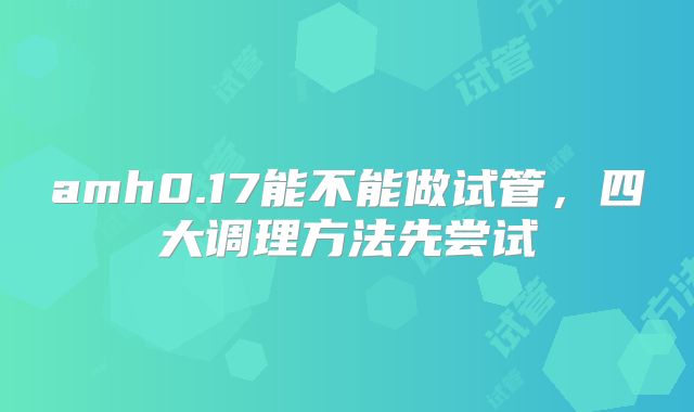 amh0.17能不能做试管，四大调理方法先尝试