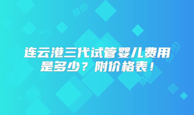 连云港三代试管婴儿费用是多少？附价格表！