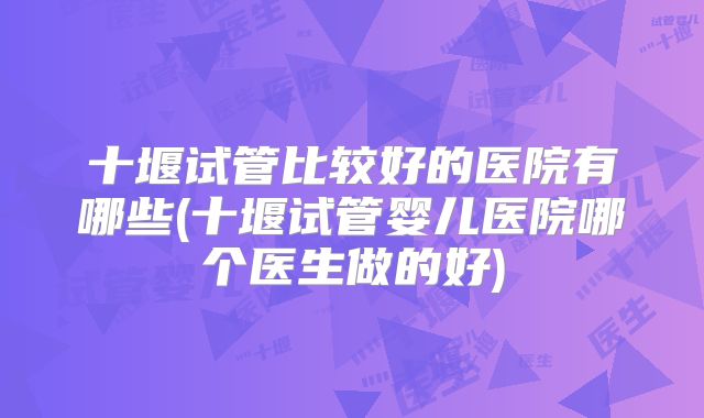 十堰试管比较好的医院有哪些(十堰试管婴儿医院哪个医生做的好)