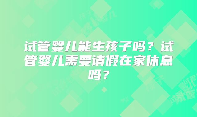 试管婴儿能生孩子吗？试管婴儿需要请假在家休息吗？