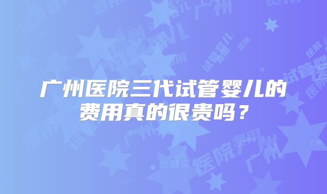 广州医院三代试管婴儿的费用真的很贵吗?