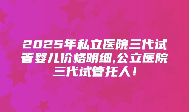 2025年私立医院三代试管婴儿价格明细,公立医院三代试管托人！