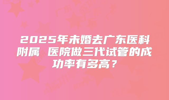 2025年未婚去广东医科附属 医院做三代试管的成功率有多高?