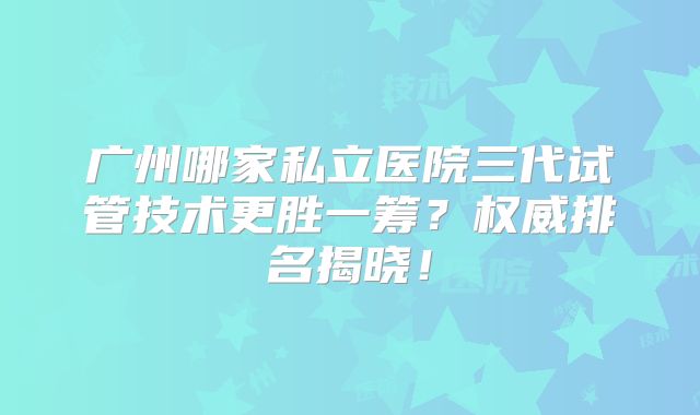 广州哪家私立医院三代试管技术更胜一筹？权威排名揭晓！
