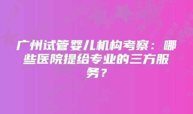 广州试管婴儿机构考察:哪些医院提给专业的三方服务?