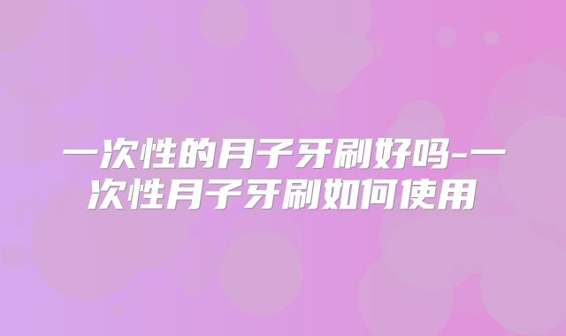 一次性的月子牙刷好吗-一次性月子牙刷如何使用