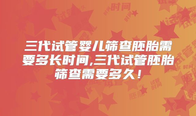 三代试管婴儿筛查胚胎需要多长时间,三代试管胚胎筛查需要多久！