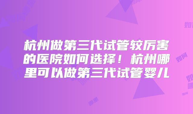 杭州做第三代试管较厉害的医院如何选择！杭州哪里可以做第三代试管婴儿