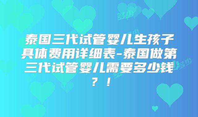 泰国三代试管婴儿生孩子具体费用详细表-泰国做第三代试管婴儿需要多少钱？！
