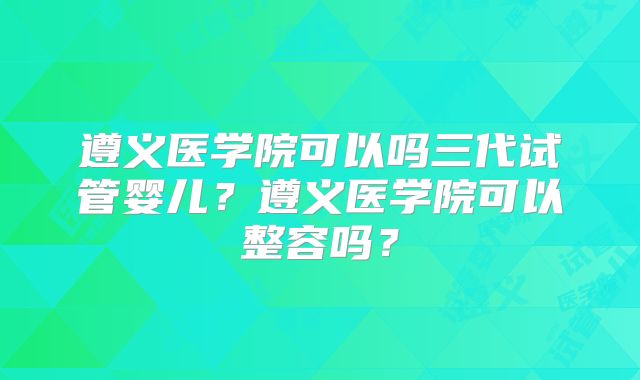遵义医学院可以吗三代试管婴儿？遵义医学院可以整容吗？