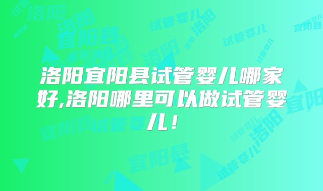 洛阳宜阳县试管婴儿哪家好,洛阳哪里可以做试管婴儿!