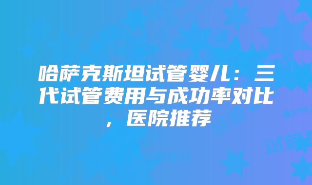 哈萨克斯坦试管婴儿：三代试管费用与成功率对比，医院推荐