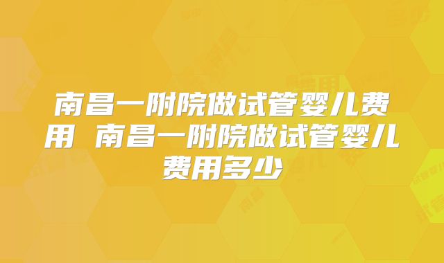 南昌一附院做试管婴儿费用 南昌一附院做试管婴儿费用多少