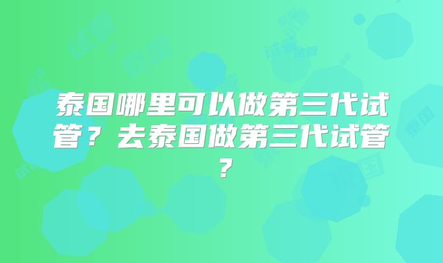 泰国哪里可以做第三代试管？去泰国做第三代试管？