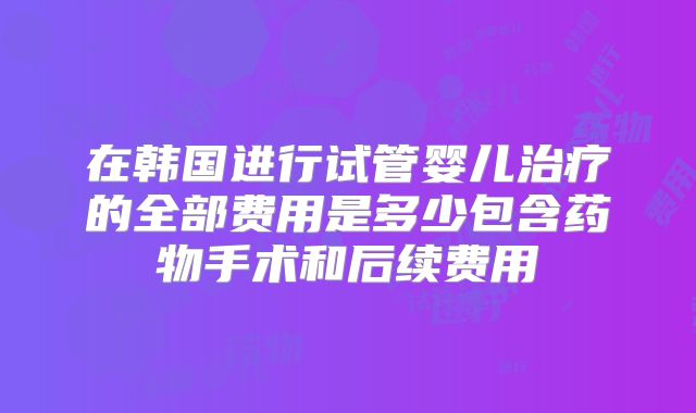 在韩国进行试管婴儿治疗的全部费用是多少包含药物手术和后续费用