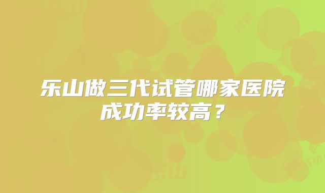 乐山做三代试管哪家医院成功率较高?