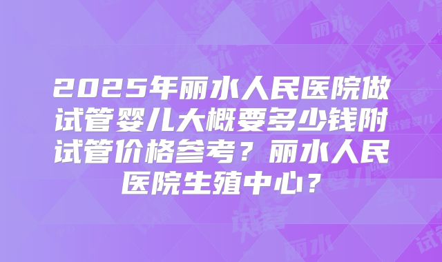 2025年丽水人民医院做试管婴儿大概要多少钱附试管价格参考？丽水人民医院生殖中心？