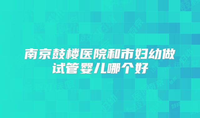 南京鼓楼医院和市妇幼做试管婴儿哪个好