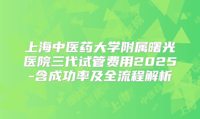 上海中医药大学附属曙光医院三代试管费用2025-含成功率及全流程解析