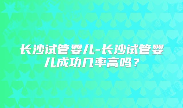 长沙试管婴儿-长沙试管婴儿成功几率高吗？