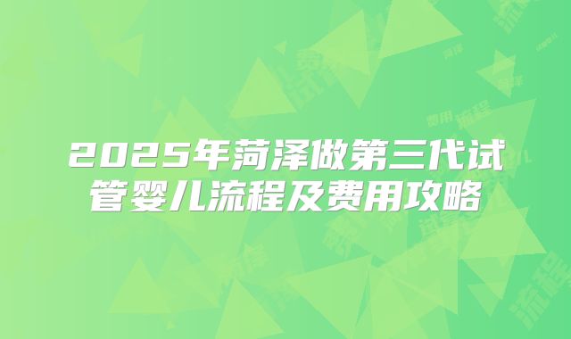 2025年菏泽做第三代试管婴儿流程及费用攻略