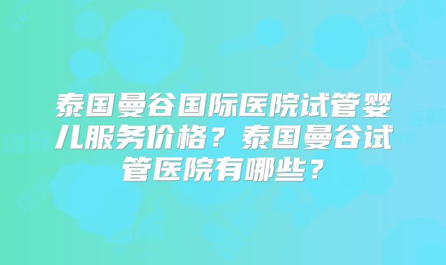 泰国曼谷国际医院试管婴儿服务价格?泰国曼谷试管医院有哪些?