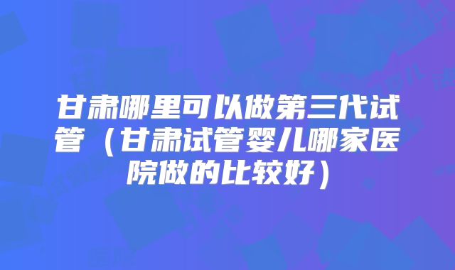 甘肃哪里可以做第三代试管(甘肃试管婴儿哪家医院做的比较好)