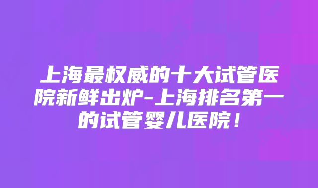 上海最权威的十大试管医院新鲜出炉-上海排名第一的试管婴儿医院!