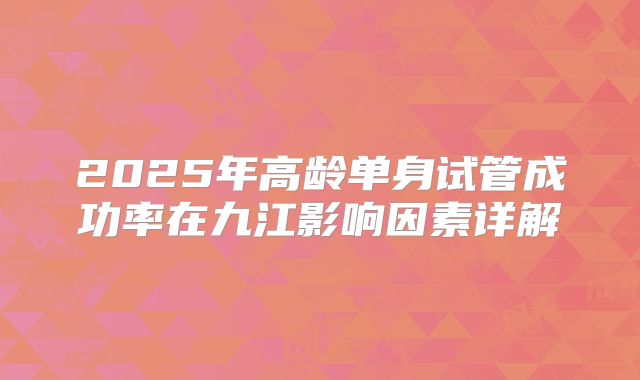2025年高龄单身试管成功率在九江影响因素详解