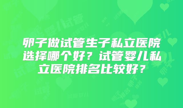 卵子做试管生子私立医院选择哪个好?试管婴儿私立医院排名比较好?