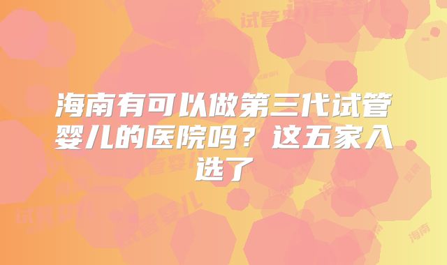 海南有可以做第三代试管婴儿的医院吗？这五家入选了