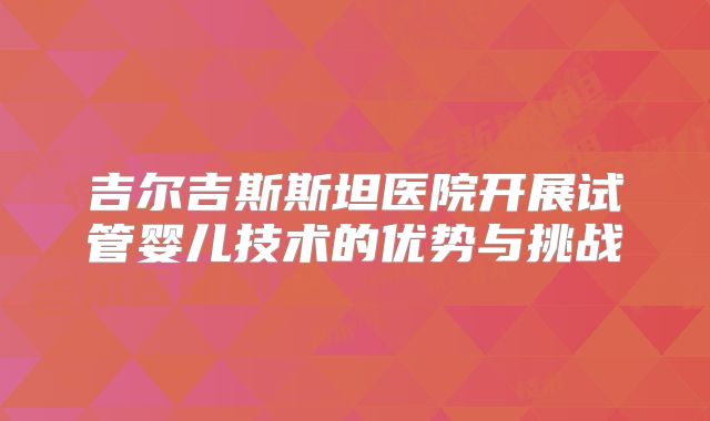 吉尔吉斯斯坦医院开展试管婴儿技术的优势与挑战