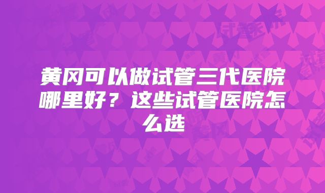 黄冈可以做试管三代医院哪里好？这些试管医院怎么选