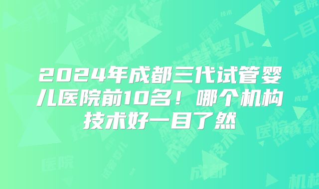 2024年成都三代试管婴儿医院前10名！哪个机构技术好一目了然