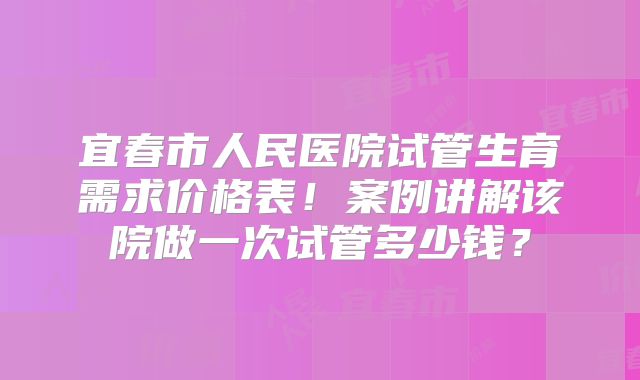宜春市人民医院试管生育需求价格表！案例讲解该院做一次试管多少钱？