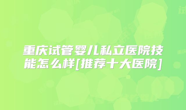 重庆试管婴儿私立医院技能怎么样[推荐十大医院]