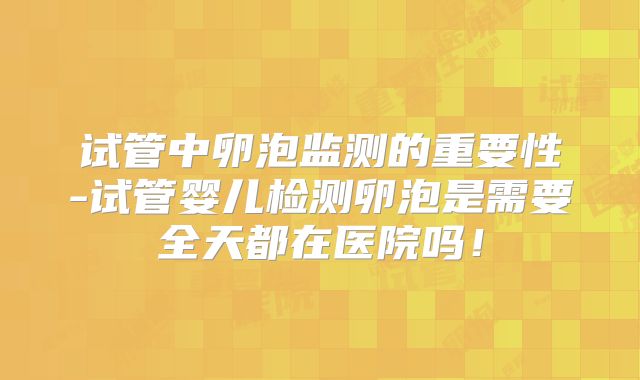 试管中卵泡监测的重要性-试管婴儿检测卵泡是需要全天都在医院吗！